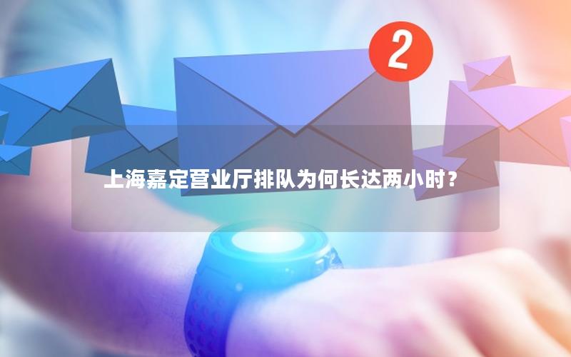 上海嘉定营业厅排队为何长达两小时？