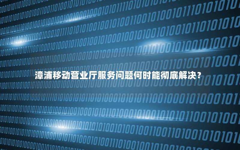 漳浦移动营业厅服务问题何时能彻底解决？