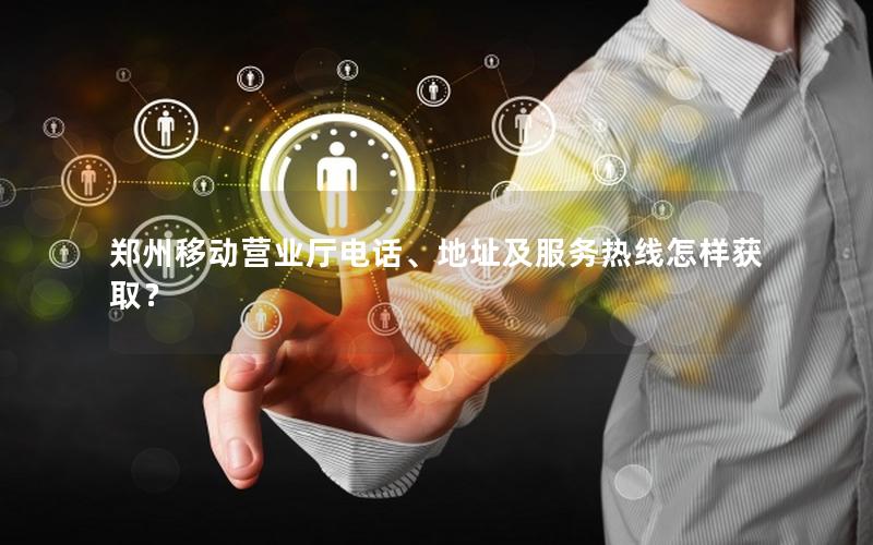 郑州移动营业厅电话、地址及服务热线怎样获取？