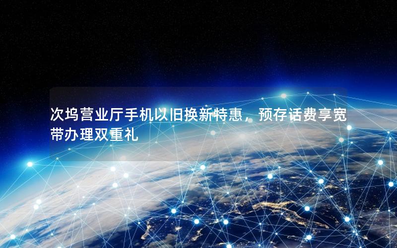 次坞营业厅手机以旧换新特惠，预存话费享宽带办理双重礼