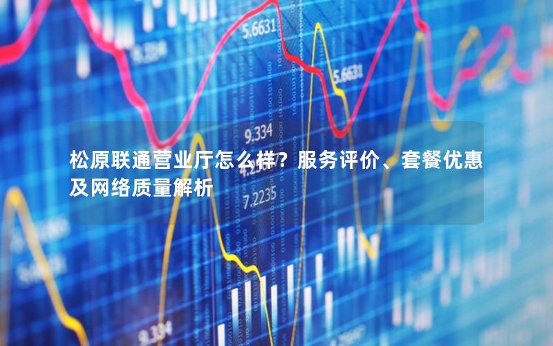 松原联通营业厅怎么样？服务评价、套餐优惠及网络质量解析