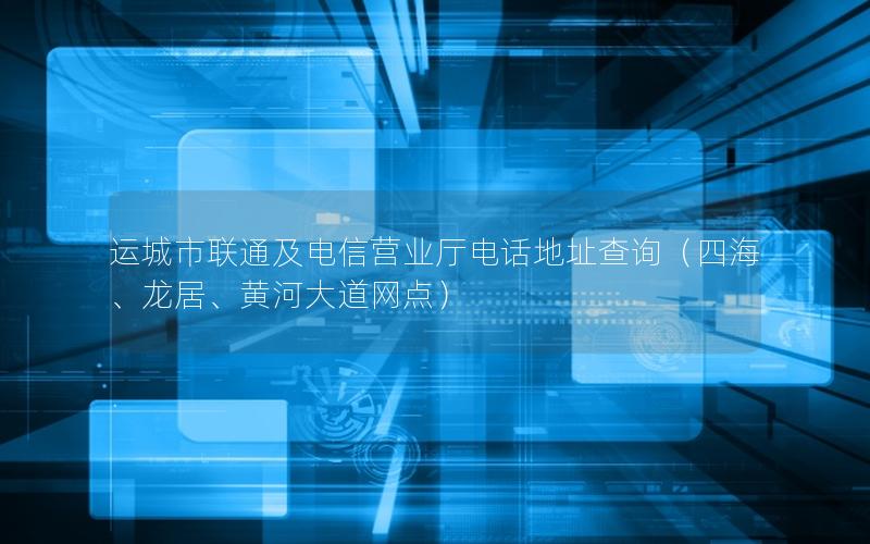 运城市联通及电信营业厅电话地址查询（四海、龙居、黄河大道网点）
