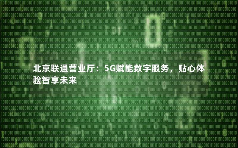 北京联通营业厅：5G赋能数字服务，贴心体验智享未来