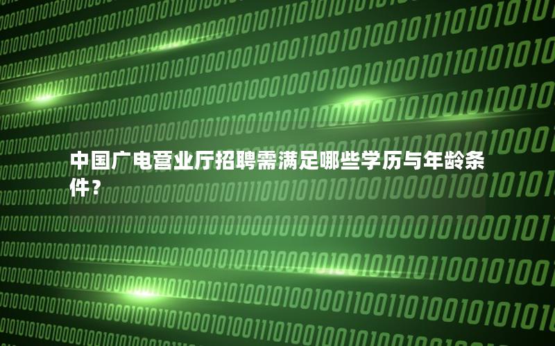 中国广电营业厅招聘需满足哪些学历与年龄条件？