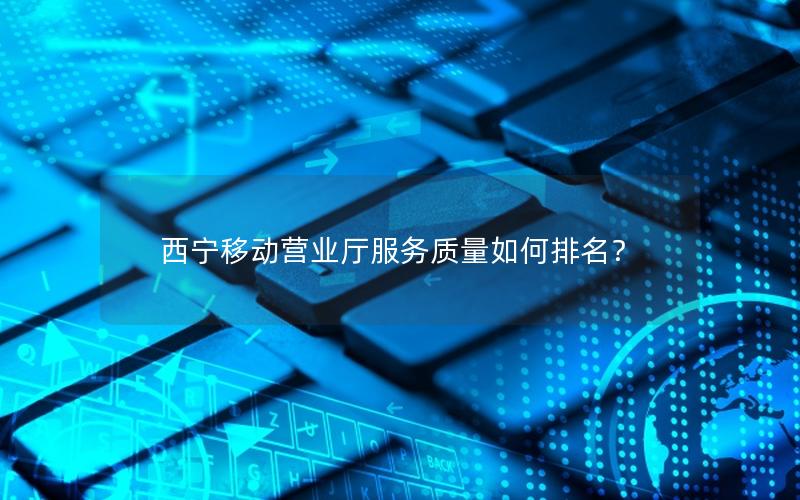西宁移动营业厅服务质量如何排名？