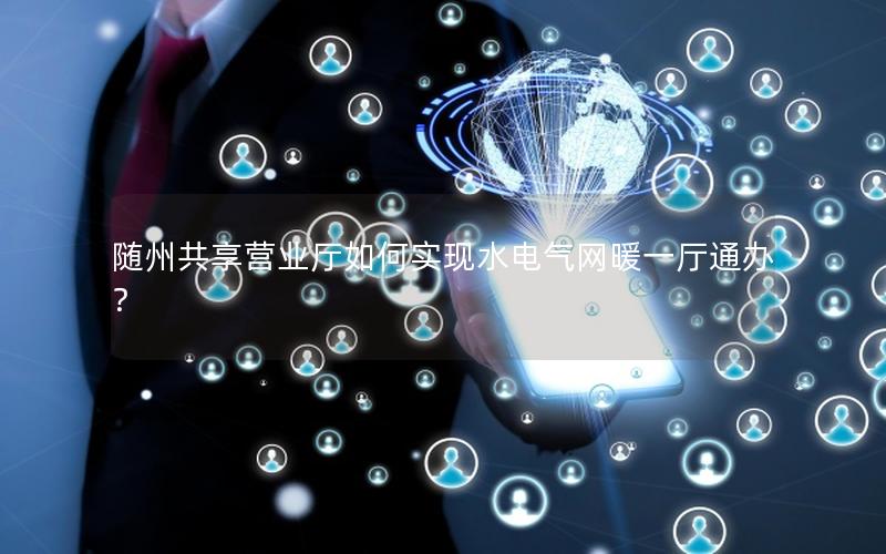 随州共享营业厅如何实现水电气网暖一厅通办？