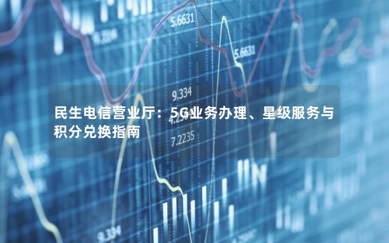 民生电信营业厅：5G业务办理、星级服务与积分兑换指南