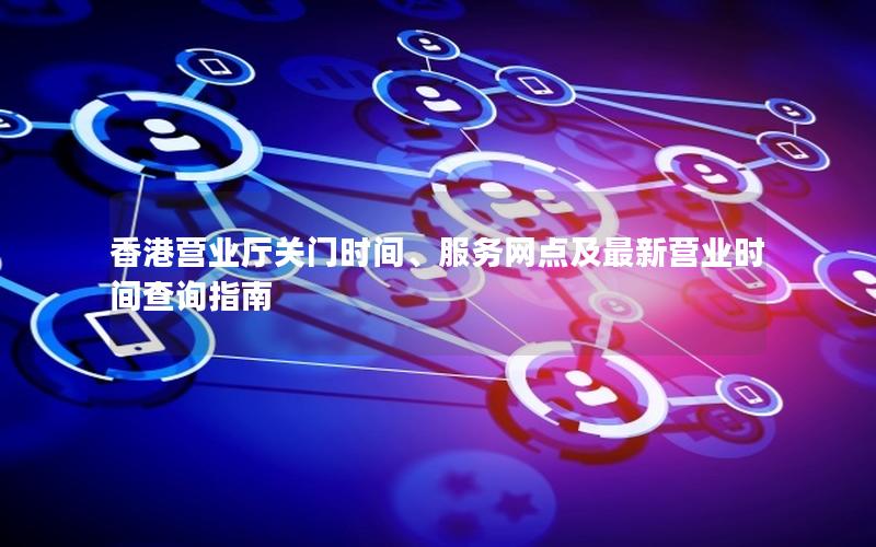香港营业厅关门时间、服务网点及最新营业时间查询指南