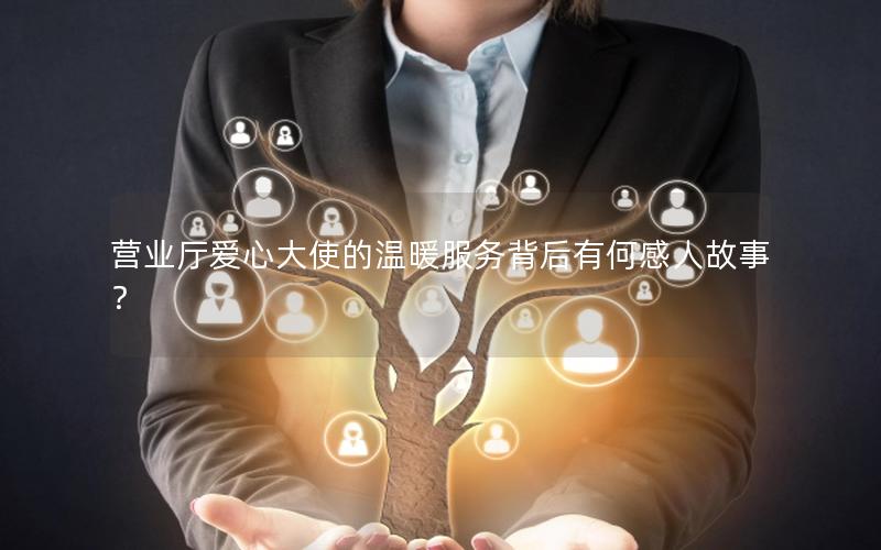 营业厅爱心大使的温暖服务背后有何感人故事？