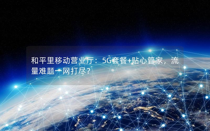 和平里移动营业厅：5G套餐+贴心管家，流量难题一网打尽？