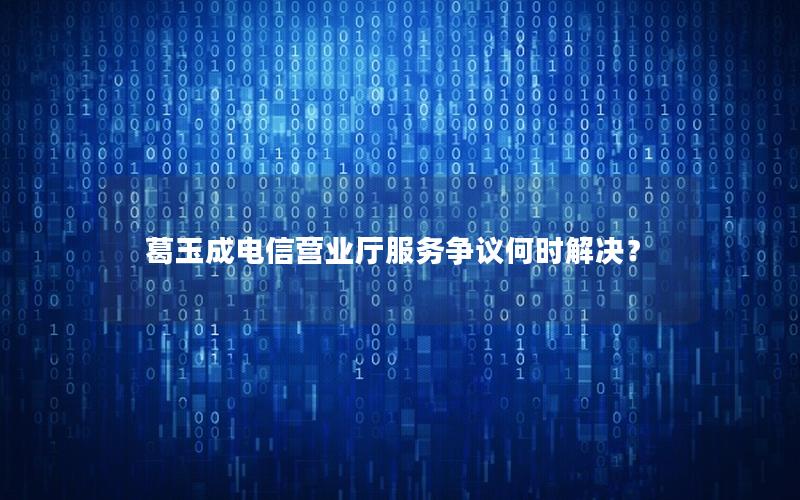 葛玉成电信营业厅服务争议何时解决？