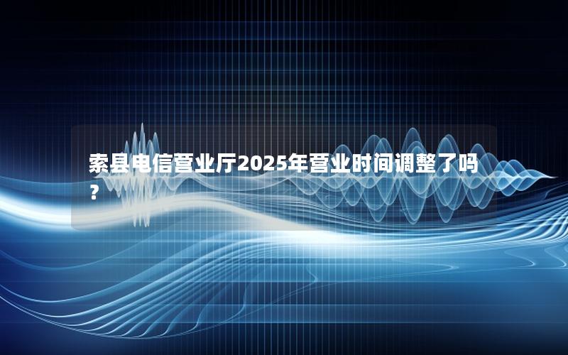 索县电信营业厅2025年营业时间调整了吗？