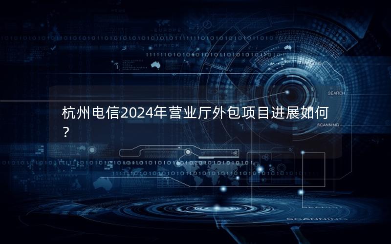 杭州电信2024年营业厅外包项目进展如何？