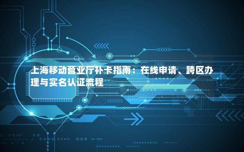 上海移动营业厅补卡指南：在线申请、跨区办理与实名认证流程