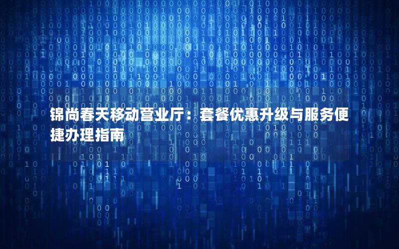 锦尚春天移动营业厅：套餐优惠升级与服务便捷办理指南