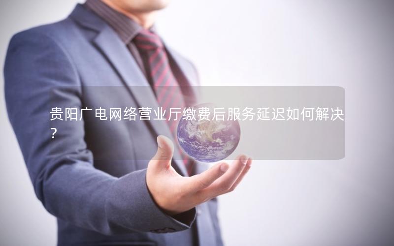 贵阳广电网络营业厅缴费后服务延迟如何解决？