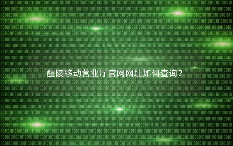 醴陵移动营业厅官网网址如何查询？