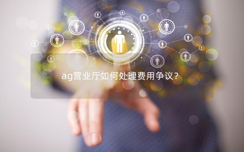 ag营业厅如何处理费用争议？