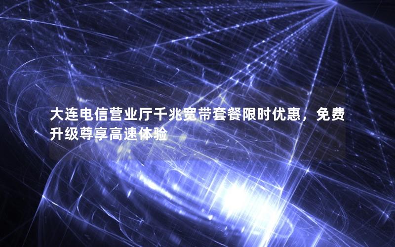 大连电信营业厅千兆宽带套餐限时优惠，免费升级尊享高速体验