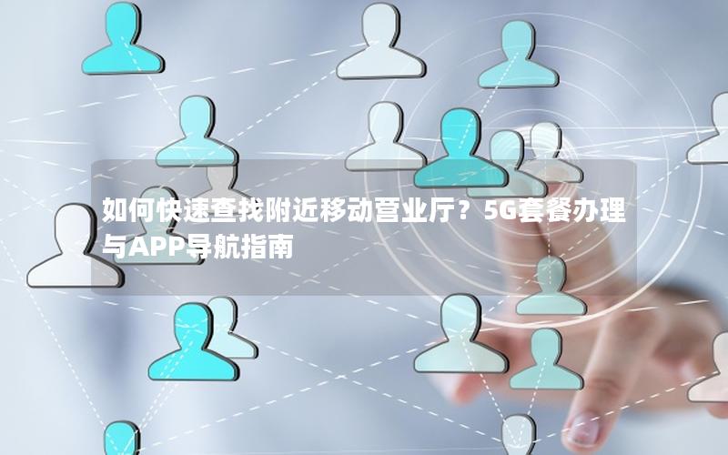 如何快速查找附近移动营业厅？5G套餐办理与APP导航指南