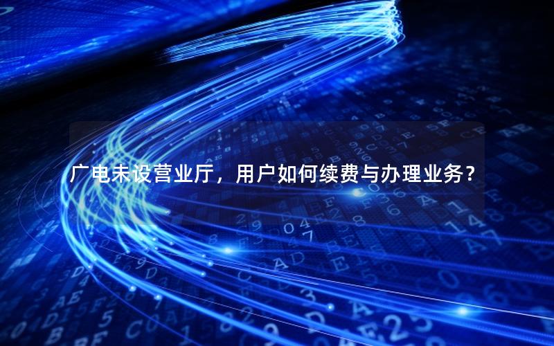 广电未设营业厅，用户如何续费与办理业务？