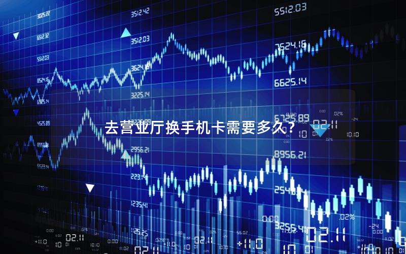 去营业厅换手机卡需要多久？