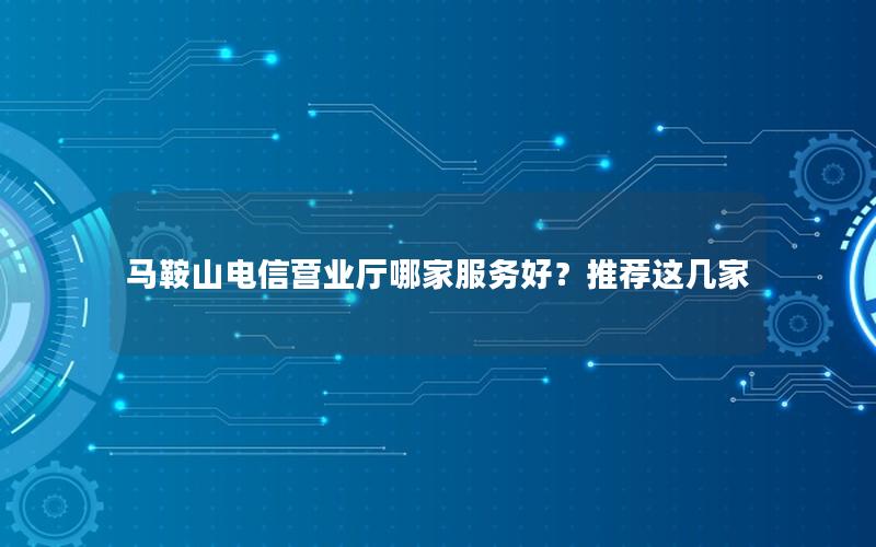 马鞍山电信营业厅哪家服务好？推荐这几家