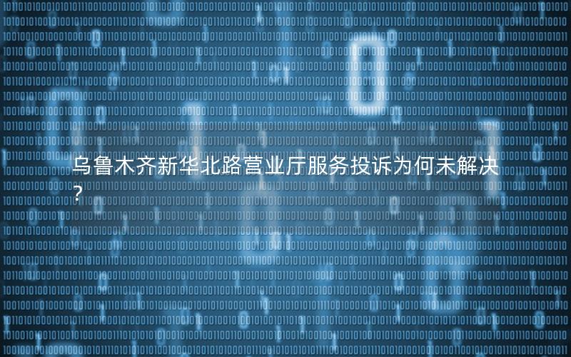 乌鲁木齐新华北路营业厅服务投诉为何未解决？