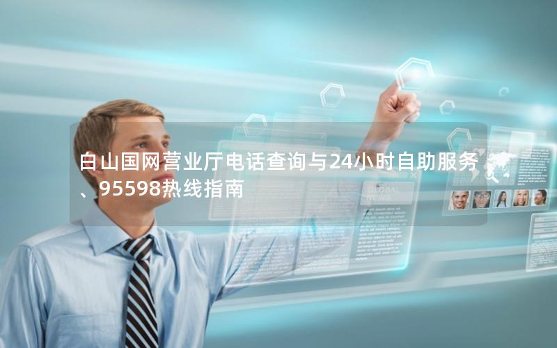 白山国网营业厅电话查询与24小时自助服务、95598热线指南
