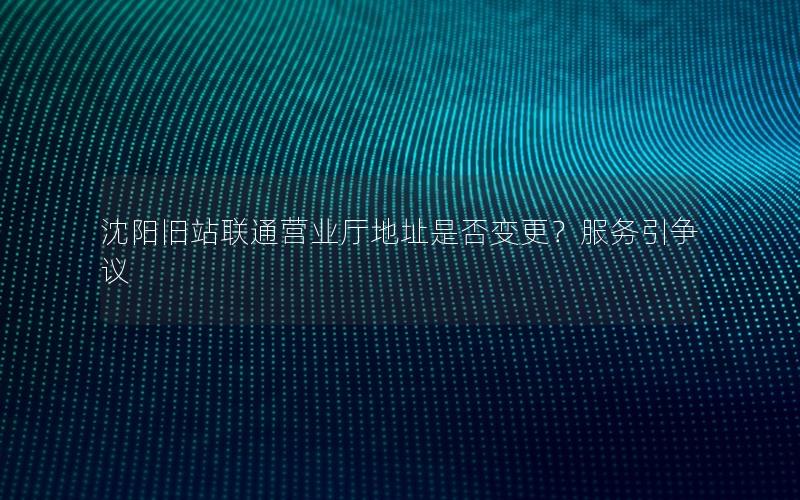 沈阳旧站联通营业厅地址是否变更？服务引争议