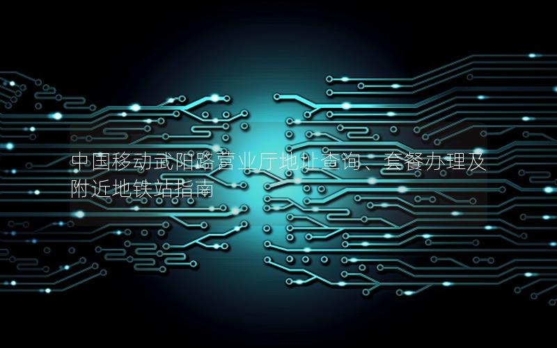 中国移动武阳路营业厅地址查询、套餐办理及附近地铁站指南