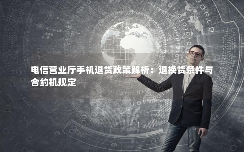 电信营业厅手机退货政策解析：退换货条件与合约机规定