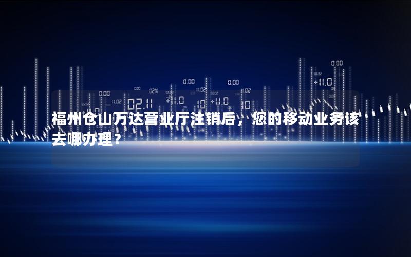 福州仓山万达营业厅注销后，您的移动业务该去哪办理？