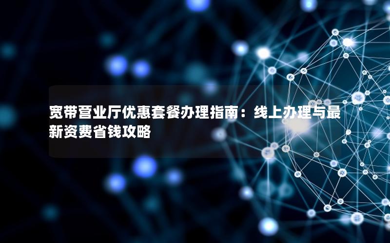 宽带营业厅优惠套餐办理指南：线上办理与最新资费省钱攻略