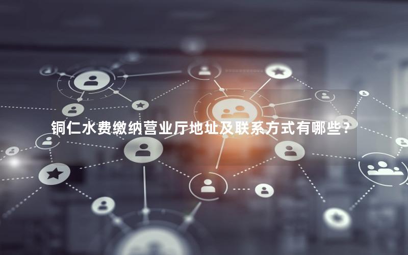 铜仁水费缴纳营业厅地址及联系方式有哪些？