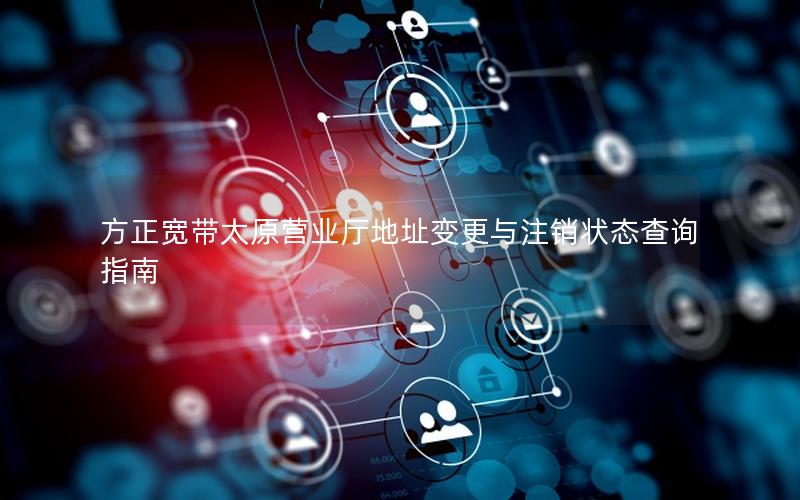 方正宽带太原营业厅地址变更与注销状态查询指南