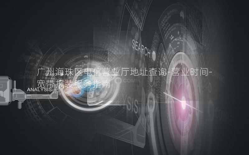 广州海珠区电信营业厅地址查询-营业时间-宽带报装服务指南