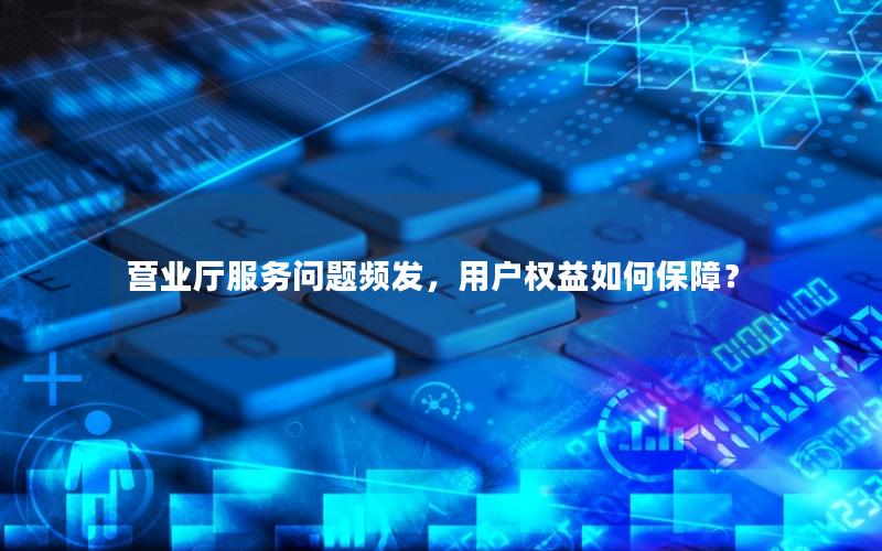 营业厅服务问题频发，用户权益如何保障？
