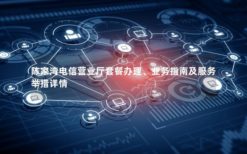 陈家湾电信营业厅套餐办理、业务指南及服务举措详情
