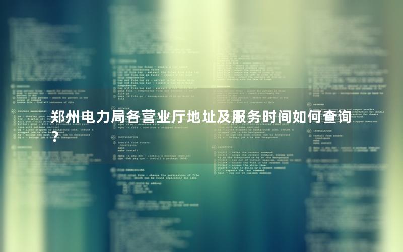 郑州电力局各营业厅地址及服务时间如何查询？