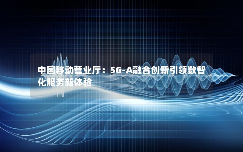 中国移动营业厅：5G-A融合创新引领数智化服务新体验