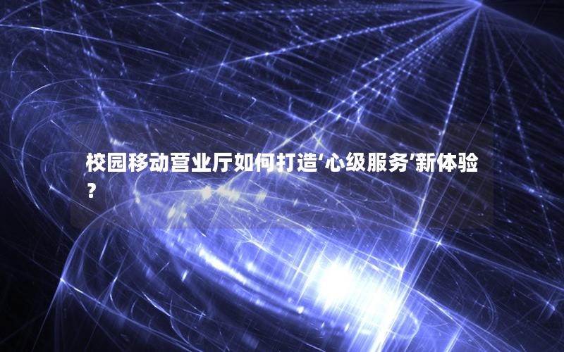 校园移动营业厅如何打造‘心级服务’新体验？