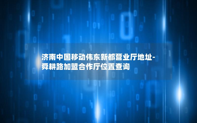 济南中国移动伟东新都营业厅地址-舜耕路加盟合作厅位置查询