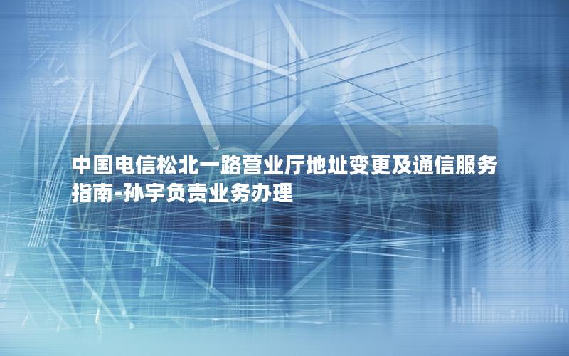 中国电信松北一路营业厅地址变更及通信服务指南-孙宇负责业务办理