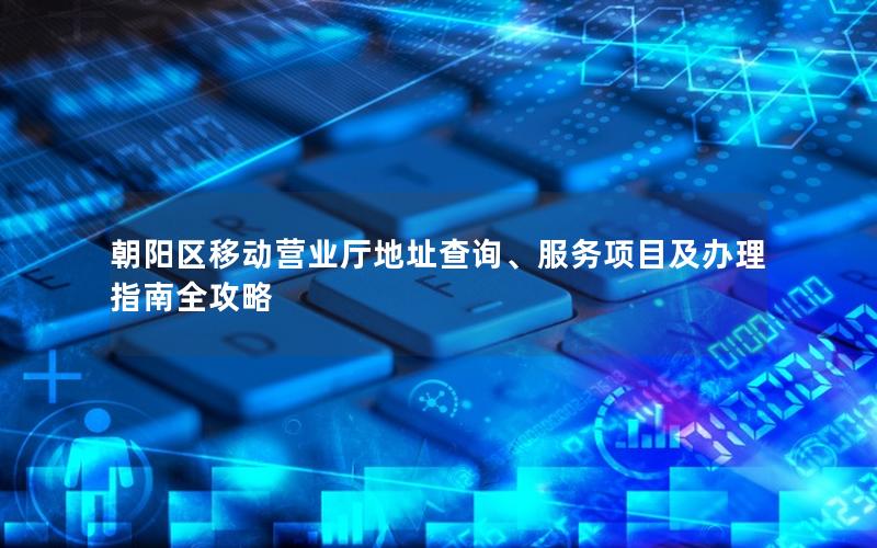 朝阳区移动营业厅地址查询、服务项目及办理指南全攻略