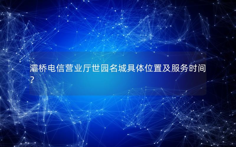 灞桥电信营业厅世园名城具体位置及服务时间？