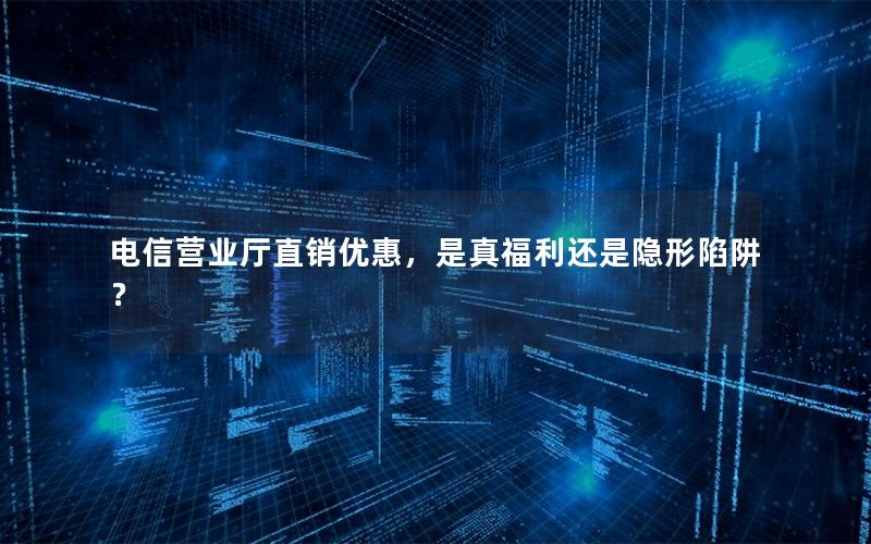 电信营业厅直销优惠，是真福利还是隐形陷阱？