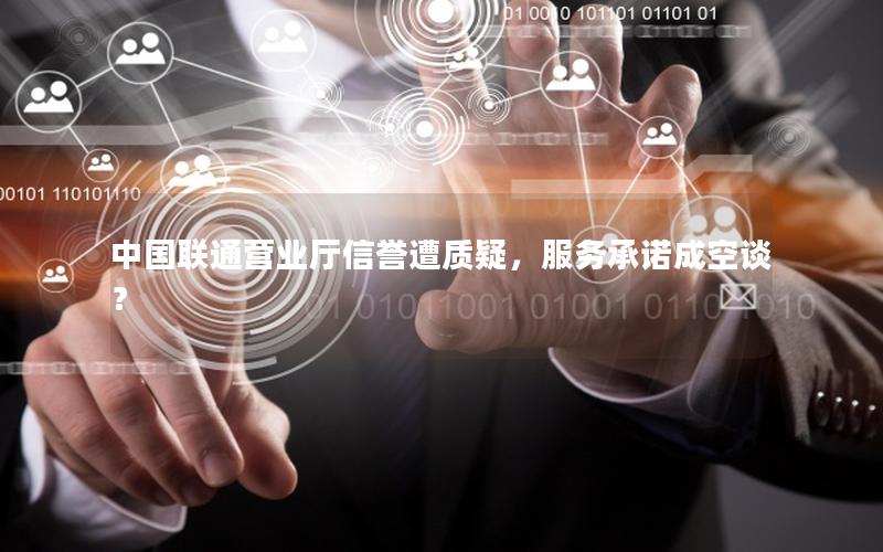 中国联通营业厅信誉遭质疑，服务承诺成空谈？