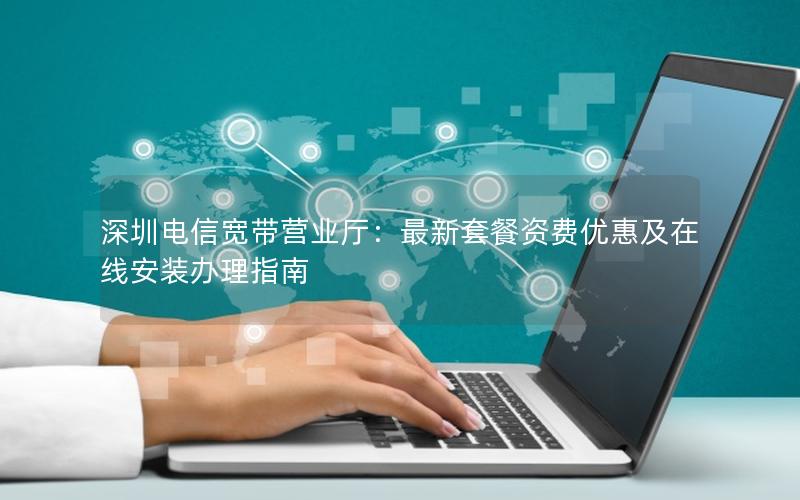 深圳电信宽带营业厅：最新套餐资费优惠及在线安装办理指南