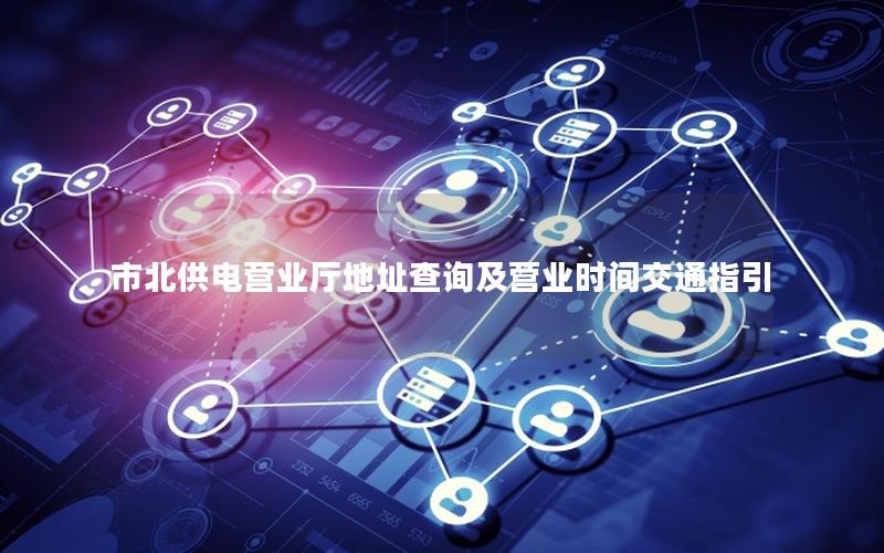 市北供电营业厅地址查询及营业时间交通指引